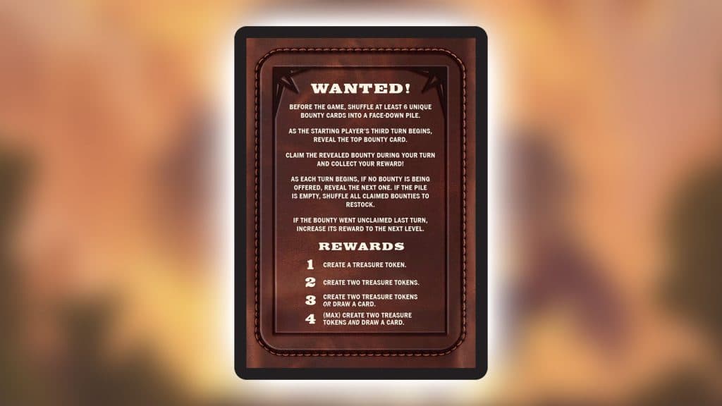 Back of bounty card that reads:

WANTED!
BEFORE THE GAME, SHUFFLE AT LEAST 6 UNIQUE BOUNTY CARDS INTO A FACE-DOWN PILE.
AS THE STARTING PLAYER'S THIRD TURN BEGINS, REVEAL THE TOP BOUNTY CARD.
CLAIM THE REVEALED BOUNTY DURING YOUR TURN AND COLLECT YOUR REWARD!
AS EACH TURN BEGINS, IF NO BOUNTY IS BEING OFFERED, REVEAL THE NEXT ONE. IF THE PILE IS EMPTY, SHUFFLE ALL CLAIMED BOUNTIES TO RESTOCK.
IF THE BOUNTY WENT UNCLAIMED LAST TURN, INCREASE ITS REWARD TO THE NEXT LEVEL.

REWARDS
1 CREATE A TREASURE TOKEN.
2 CREATE TWO TREASURE TOKENS.
3 CREATE TWO TREASURE TOKENS OR DRAW A CARD.
4 (MAX) CREATE TWO TREASURE TOKENS AND DRAW A CARD.